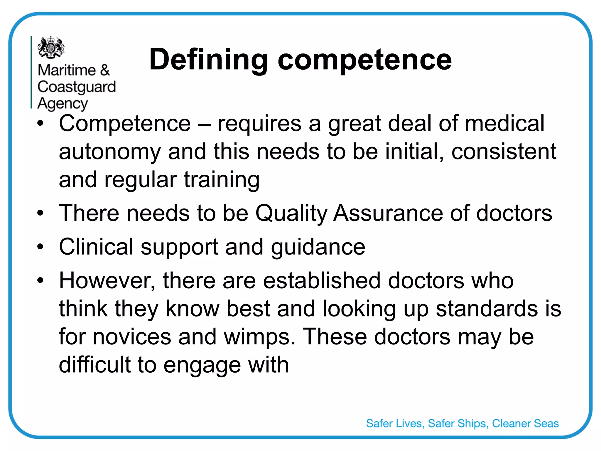 Defining competence 
•Competence – requires a great deal of medical autonomy and this needs to be initial, consistent and regular training 
•There needs to be Quality Assurance of doctors 
•Clinical support and guidance 
•However, there are established doctors who think they know best and looking up standards is for novices and wimps. These doctors may be difficult to engage with  