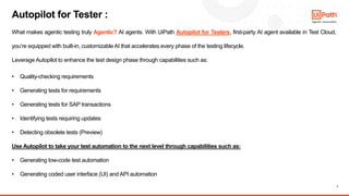 7
What makes agentic testing truly Agentic? AI agents. With UiPath Autopilot for Testers, first-party AI agent available in Test Cloud,
you’re equipped with built-in, customizableAI that accelerates every phase of the testing lifecycle.
Leverage Autopilot to enhance the test design phase through capabilities such as:
• Quality-checking requirements
• Generating tests for requirements
• Generating tests for SAP transactions
• Identifying tests requiring updates
• Detecting obsolete tests (Preview)
Use Autopilot to take your test automation to the next level through capabilities such as:
• Generating low-code test automation
• Generating coded user interface (UI) and API automation
Autopilot for Tester :
 