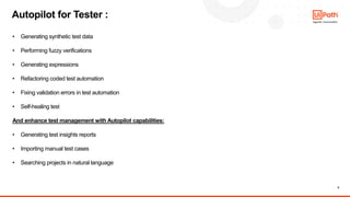 8
• Generating synthetic test data
• Performing fuzzy verifications
• Generating expressions
• Refactoring coded test automation
• Fixing validation errors in test automation
• Self-healing test
And enhance test management with Autopilot capabilities:
• Generating test insights reports
• Importing manual test cases
• Searching projects in natural language
Autopilot for Tester :
 
