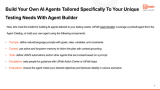 9
Build Your Own AI Agents Tailored Specifically To Your Unique
Testing Needs With Agent Builder
Now, let's meet the toolkit for buildingAI agents tailored to your testing needs: UiPath Agent Builder. Leverage a prebuilt agent from the
Agent Catalog, or build your own agent using the following components:
• Prompts: define natural language prompts with goals, roles, variables, and constraints
• Context: use active and long-term memory to inform the plan with context grounding
• Tools: define UI/API automations and/or other agents that are invoked based on a prompt
• Escalations: asks people for guidance with UiPathAction Center or UiPathApps
• Evaluations: ensure the agent meets your desired objectives and behaves reliably in various scenarios
 