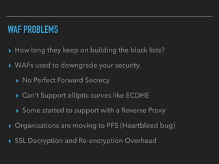 ▸ How long they keep on building the black lists?
▸ WAFs used to downgrade your security.
▸ No Perfect Forward Secrecy
▸ Can’t Support elliptic curves like ECDHE
▸ Some started to support with a Reverse Proxy
▸ Organisations are moving to PFS (Heartbleed bug)
▸ SSL Decryption and Re-encryption Overhead
WAF PROBLEMS
 