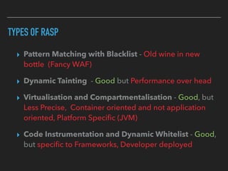 TYPES OF RASP
▸ Pattern Matching with Blacklist - Old wine in new
bottle (Fancy WAF)
▸ Dynamic Tainting - Good but Performance over head
▸ Virtualisation and Compartmentalisation - Good, but
Less Precise, Container oriented and not application
oriented, Platform Speciﬁc (JVM)
▸ Code Instrumentation and Dynamic Whitelist - Good,
but speciﬁc to Frameworks, Developer deployed
 