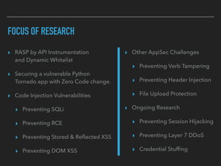 FOCUS OF RESEARCH
▸ Other AppSec Challenges
▸ Preventing Verb Tampering
▸ Preventing Header Injection
▸ File Upload Protection
▸ Ongoing Research
▸ Preventing Session Hijacking
▸ Preventing Layer 7 DDoS
▸ Credential Stufﬁng
▸ RASP by API Instrumentation 
and Dynamic Whitelist
▸ Securing a vulnerable Python  
Tornado app with Zero Code change.
▸ Code Injection Vulnerabilities
▸ Preventing SQLi
▸ Preventing RCE
▸ Preventing Stored & Reﬂected XSS
▸ Preventing DOM XSS
 