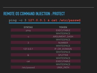 REMOTE OS COMMAND INJECTION : PROTECT
ping -c 3 127.0.0.1 & cat /etc/passwd
SYNTAX TOKEN
ping EXECUTABLE
WHITESPACE
-c ARGUMENT_DASH
WHITESPACE
3 NUMBER
WHITESPACE
127.0.0.1 IP_OR_DOMAIN
WHITESPACE
& SPLITTER
WHITESPACE
cat EXECUTABLE
WHITESPACE
/etc/passwd UNIX_PATH
 