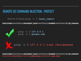 REMOTE OS COMMAND INJECTION : PROTECT
EXECUTABLE WHITESPACE ARGUMENT_DASH WHITESPACE NUMBER WHITESPACE IP_OR_DOMAIN
Rule for Context: ping -c 3 <user_input>
ping -c 3 127.0.0.1 
ping -c 3 google.com
ping -c 3 127.0.0.1 & cat /etc/passwd  
EXECUTABLE WHITESPACE ARGUMENT_DASH WHITESPACE NUMBER WHITESPACE IP_OR_DOMAIN 
WHITESPACE SPLITTER WHITESPACE EXECUTABLE WHITESPACE UNIX_PATH
 