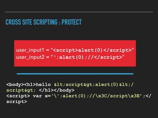 CROSS SITE SCRIPTING : PROTECT
<body><h1>hello <script>alert(0)</
script> </h1></body> 
<script> var x=‘';alert(0);//x3C/scriptx3E’;</
script>
user_input1 = “<script>alert(0)</script>” 
user_input2 = “‘;alert(0);//</script>”
 