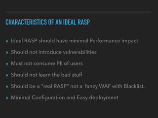 CHARACTERISTICS OF AN IDEAL RASP
▸ Ideal RASP should have minimal Performance impact
▸ Should not introduce vulnerabilities
▸ Must not consume PII of users
▸ Should not learn the bad stuff
▸ Should be a “real RASP” not a fancy WAF with Blacklist.
▸ Minimal Conﬁguration and Easy deployment
 