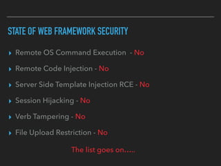 STATE OF WEB FRAMEWORK SECURITY
▸ Remote OS Command Execution - No
▸ Remote Code Injection - No
▸ Server Side Template Injection RCE - No
▸ Session Hijacking - No
▸ Verb Tampering - No
▸ File Upload Restriction - No
The list goes on…..
 