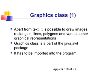 Applets / 18 of 27
Graphics class (1)
 Graphics class is a part of the java.awt
package
 It has to be imported into the program
 Apart from text, it is possible to draw images,
rectangles, lines, polygons and various other
graphical representations
 