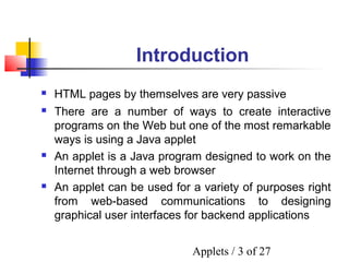 Applets / 3 of 27
Introduction
 There are a number of ways to create interactive
programs on the Web but one of the most remarkable
ways is using a Java applet
 An applet is a Java program designed to work on the
Internet through a web browser
 An applet can be used for a variety of purposes right
from web-based communications to designing
graphical user interfaces for backend applications
 HTML pages by themselves are very passive
 