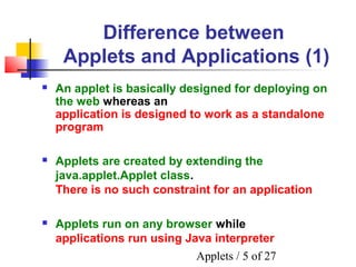 Applets / 5 of 27
Difference between
Applets and Applications (1)
 Applets are created by extending the
java.applet.Applet class.
There is no such constraint for an application
 Applets run on any browser while
applications run using Java interpreter
 An applet is basically designed for deploying on
the web whereas an
application is designed to work as a standalone
program
 