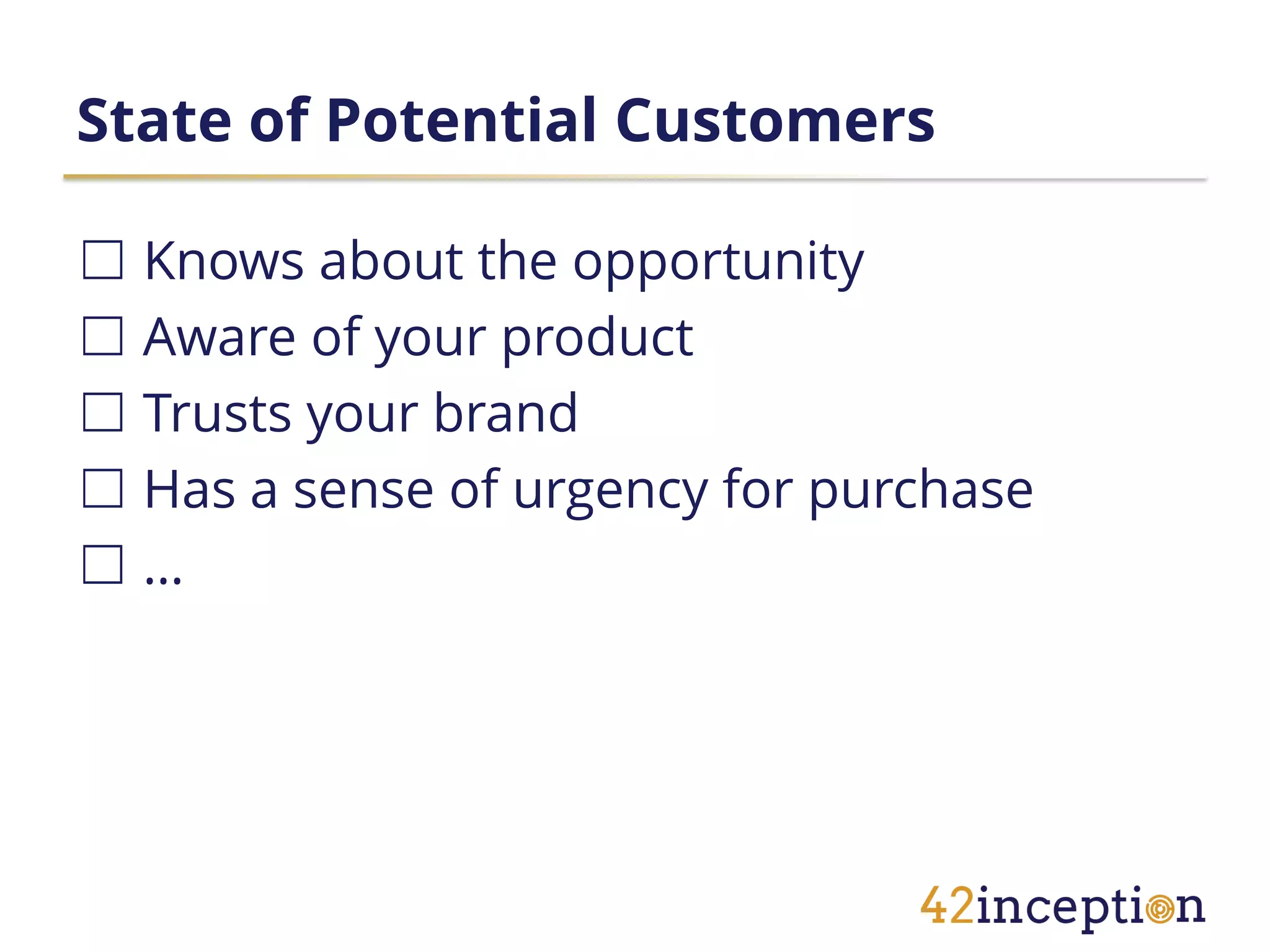 State of Potential Customers

☐ Knows about the opportunity
☐ Aware of your product
☐ Trusts your brand
☐ Has a sense of urgency for purchase
☐…
 