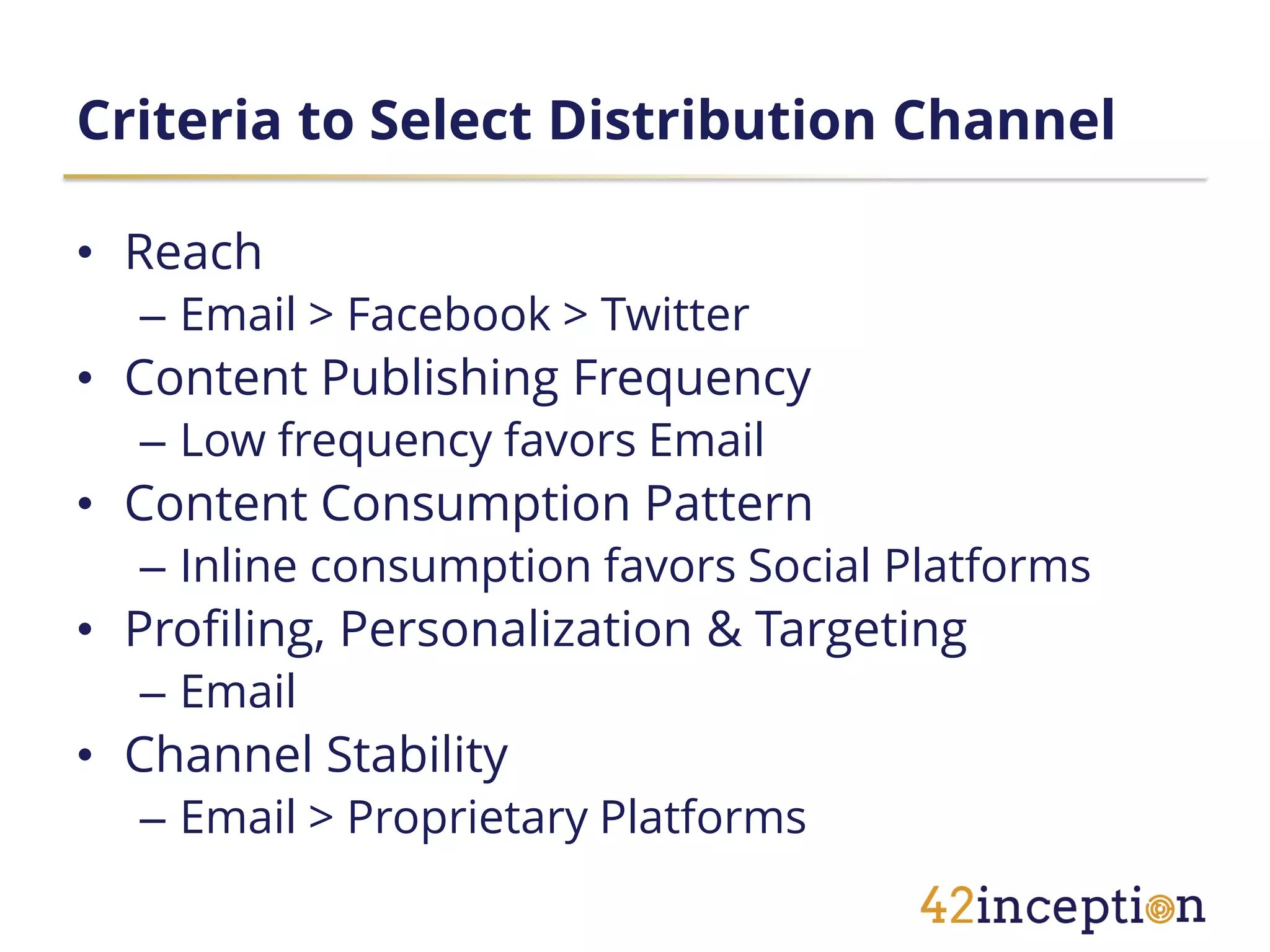 Criteria to Select Distribution Channel

• Reach
  – Email > Facebook > Twitter
• Content Publishing Frequency
  – Low frequency favors Email
• Content Consumption Pattern
  – Inline consumption favors Social Platforms
• Profiling, Personalization & Targeting
  – Email
• Channel Stability
  – Email > Proprietary Platforms
 