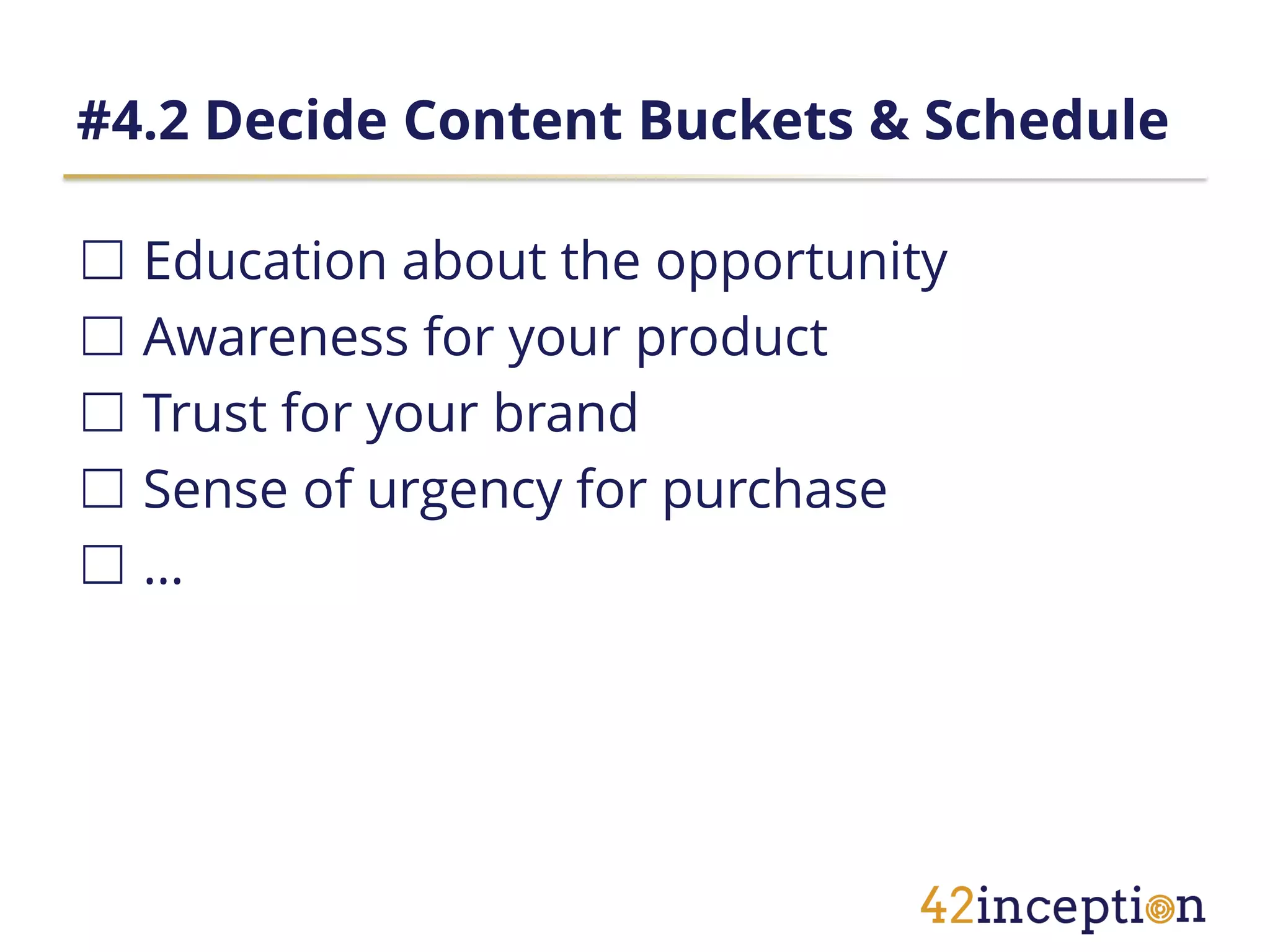 #4.2 Decide Content Buckets & Schedule

☐ Education about the opportunity
☐ Awareness for your product
☐ Trust for your brand
☐ Sense of urgency for purchase
☐…
 