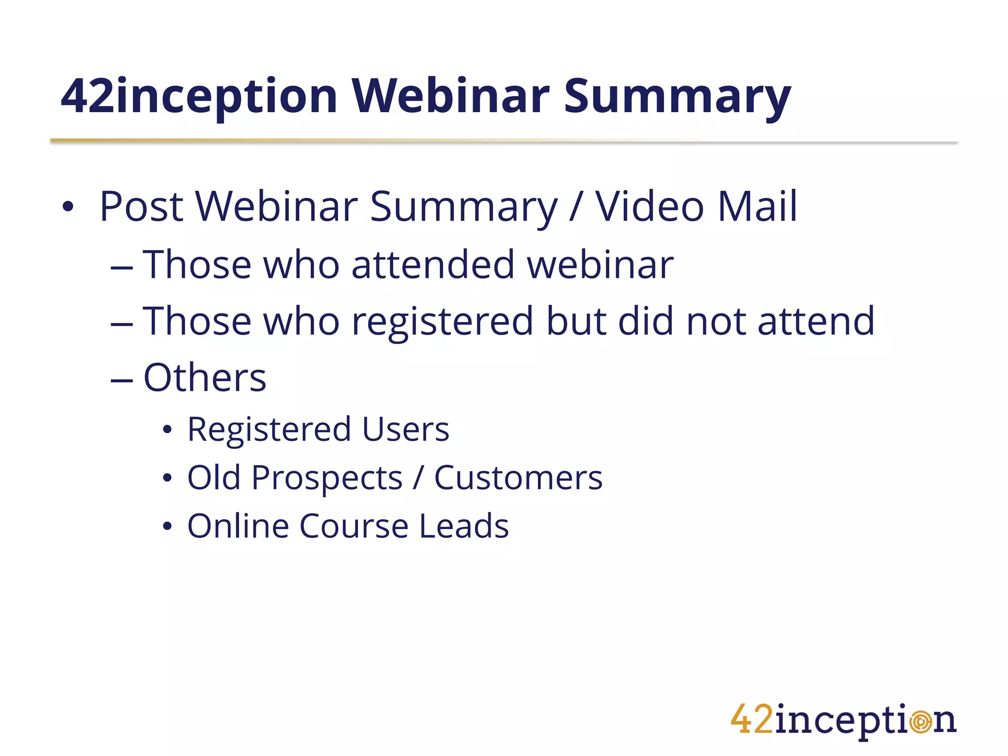42inception Webinar Summary

• Post Webinar Summary / Video Mail
  – Those who attended webinar
  – Those who registered but did not attend
  – Others
    • Registered Users
    • Old Prospects / Customers
    • Online Course Leads
 