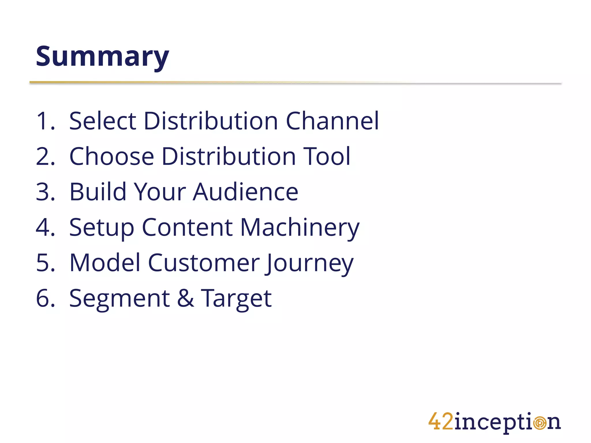Summary

1.   Select Distribution Channel
2.   Choose Distribution Tool
3.   Build Your Audience
4.   Setup Content Machinery
5.   Model Customer Journey
6.   Segment & Target
 