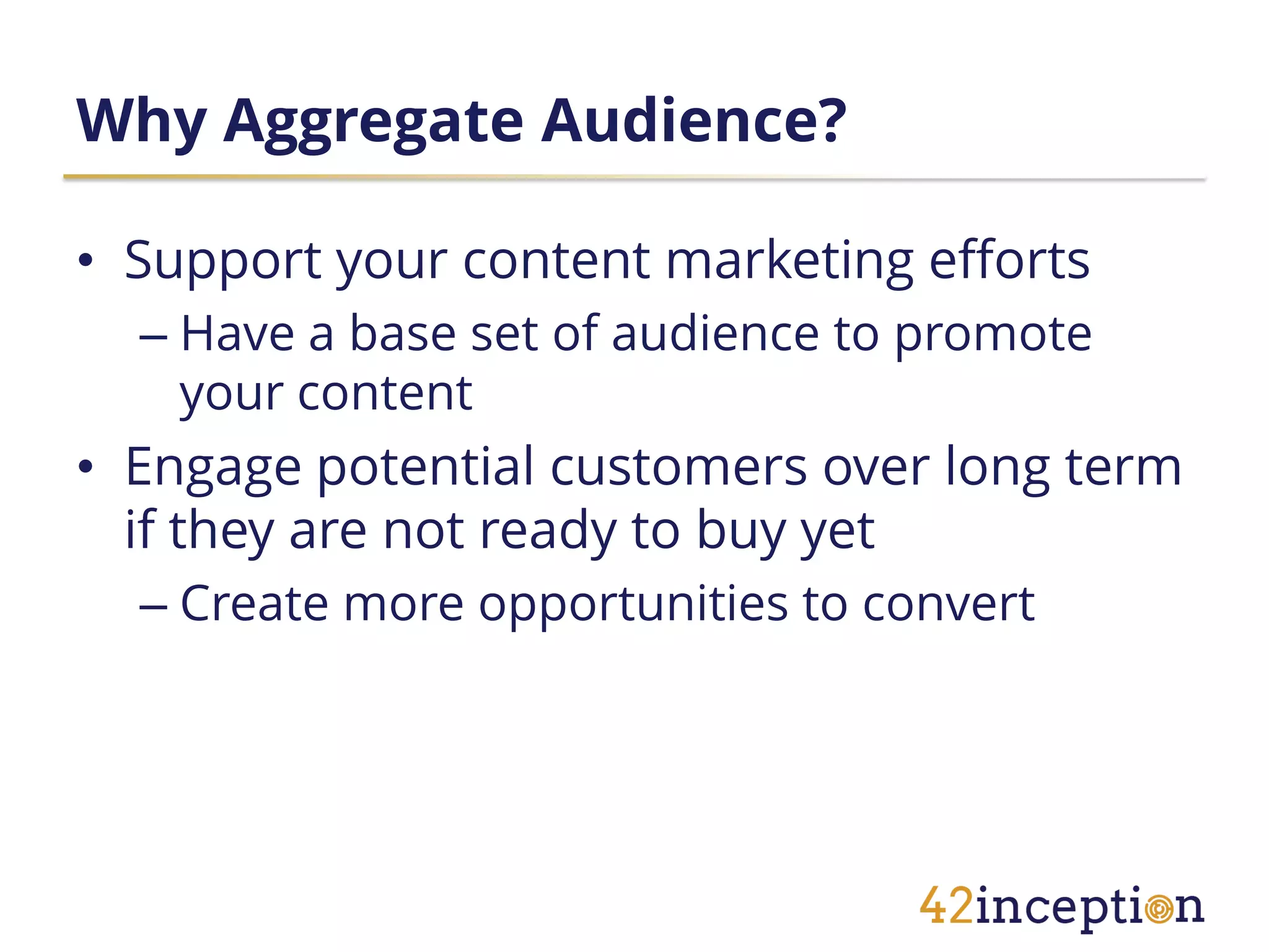 Why Aggregate Audience?

• Support your content marketing efforts
  – Have a base set of audience to promote
    your content
• Engage potential customers over long term
  if they are not ready to buy yet
  – Create more opportunities to convert
 