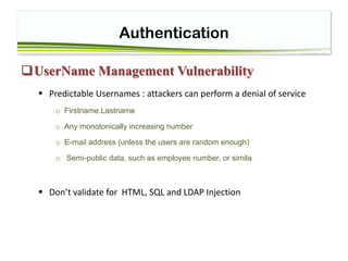 Authentication
UserName Management Vulnerability
 Predictable Usernames : attackers can perform a denial of service
o Firstname.Lastname
o Any monotonically increasing number
o E-mail address (unless the users are random enough)
o Semi-public data, such as employee number, or simila
 Don’t validate for HTML, SQL and LDAP Injection
 