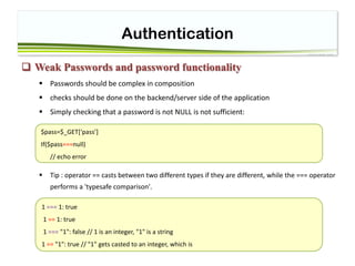 Authentication
 Weak Passwords and password functionality
 Passwords should be complex in composition
 checks should be done on the backend/server side of the application
 Simply checking that a password is not NULL is not sufficient:
 Tip : operator == casts between two different types if they are different, while the === operator
performs a 'typesafe comparison'.
$pass=$_GET[‘pass’]
If($pass===null)
// echo error
1 === 1: true
1 == 1: true
1 === "1": false // 1 is an integer, "1" is a string
1 == "1": true // "1" gets casted to an integer, which is
 
