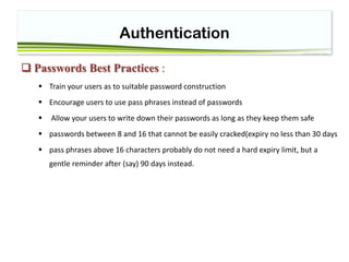 Authentication
 Passwords Best Practices :
 Train your users as to suitable password construction
 Encourage users to use pass phrases instead of passwords
 Allow your users to write down their passwords as long as they keep them safe
 passwords between 8 and 16 that cannot be easily cracked(expiry no less than 30 days
 pass phrases above 16 characters probably do not need a hard expiry limit, but a
gentle reminder after (say) 90 days instead.
 