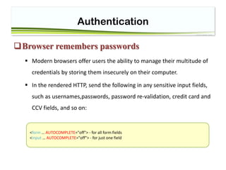 Authentication
Browser remembers passwords
 Modern browsers offer users the ability to manage their multitude of
credentials by storing them insecurely on their computer.
 In the rendered HTTP, send the following in any sensitive input fields,
such as usernames,passwords, password re-validation, credit card and
CCV fields, and so on:
<form … AUTOCOMPLETE="off"> - for all form fields
<input … AUTOCOMPLETE="off"> - for just one field
 
