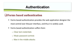 Authentication
Forms based authentication
 Forms based authentication provides the web application designer the
most control over theuser interface, and thus it is widely used.
 Forms based authentication suffers from:
o Clear text credentials
o Weak password controls
o Man in the middle attacks
 