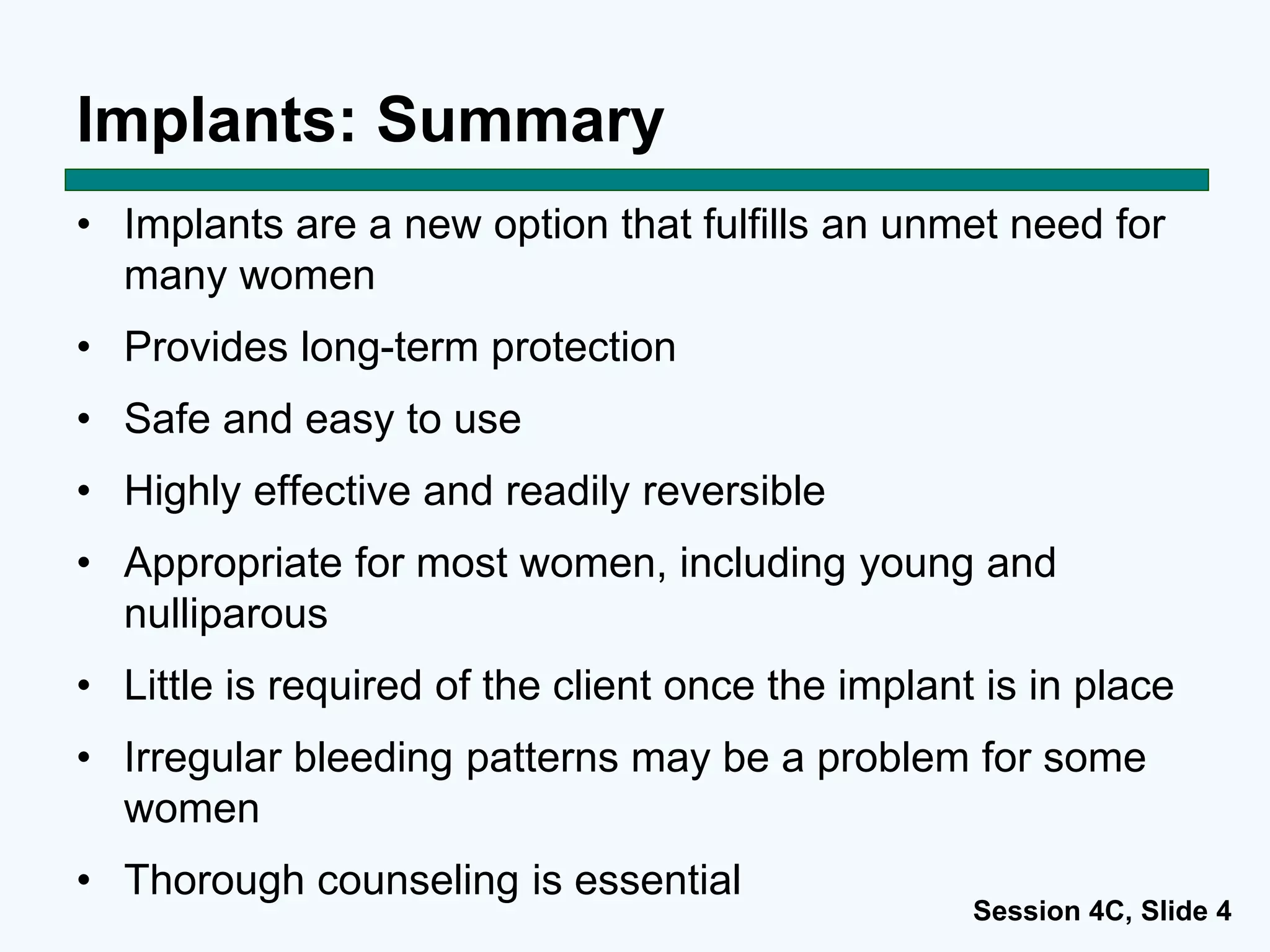 Session 4C, Slide 4
Implants: Summary
• Implants are a new option that fulfills an unmet need for
many women
• Provides long-term protection
• Safe and easy to use
• Highly effective and readily reversible
• Appropriate for most women, including young and
nulliparous
• Little is required of the client once the implant is in place
• Irregular bleeding patterns may be a problem for some
women
• Thorough counseling is essential
 