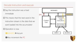 Decode Instruction and execute
 Say the instruction was a load
immediate
 This means that the next word in the
instruction stream is the data that we
want loaded into the accumulator
 Operation is now
MEM(PC) Accum
Also increment the PC
26
 