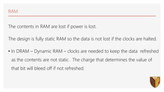 RAM
The contents in RAM are lost if power is lost.
The design is fully static RAM so the data is not lost if the clocks are halted.
• In DRAM – Dynamic RAM – clocks are needed to keep the data refreshed
as the contents are not static. The charge that determines the value of
that bit will bleed off if not refreshed.
 