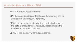 What is the difference – RAM and ROM
RAM = Random Access Memory
As the name implies any location of the memory can be
accessed in any order, i.e., randomly.
Given an address, the data is stored at that address, or
the data at that address is retrieved, depending on the
mode of access (read or write).
RAM is the memory where data is stored.
 