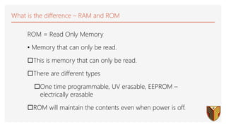 What is the difference – RAM and ROM
ROM = Read Only Memory
• Memory that can only be read.
This is memory that can only be read.
There are different types
One time programmable, UV erasable, EEPROM –
electrically erasable
ROM will maintain the contents even when power is off.
 