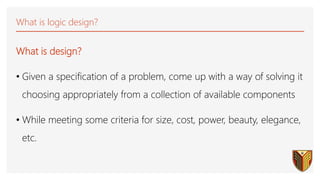What is logic design?
What is design?
• Given a specification of a problem, come up with a way of solving it
choosing appropriately from a collection of available components
• While meeting some criteria for size, cost, power, beauty, elegance,
etc.
 
