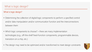 What is logic design?
What is logic design?
• Determining the collection of digital logic components to perform a specified control
and/or data manipulation and/or communication function and the interconnections
between them
• Which logic components to choose? – there are many implementation
technologies (e.g., off-the-shelf fixed-function components, programmable devices,
transistors on a chip, etc.)
• The design may need to be optimized and/or transformed to meet design constraints
 