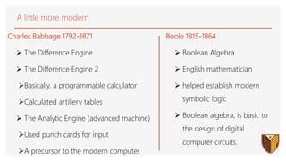 A little more modern
Charles Babbage 1792-1871
 The Difference Engine
 The Difference Engine 2
Basically, a programmable calculator
Calculated artillery tables
 The Analytic Engine (advanced machine)
Used punch cards for input
A precursor to the modern computer
4
Boole 1815-1864
 Boolean Algebra
 English mathematician
 helped establish modern
symbolic logic
 Boolean algebra, is basic to
the design of digital
computer circuits.
 