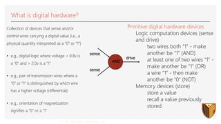 CS 150 - Fall 2000 - Introduction - 40
sense
sense
drive
AND
What is digital hardware?
Collection of devices that sense and/or
control wires carrying a digital value (i.e., a
physical quantity interpreted as a “0” or “1”)
• e.g., digital logic where voltage < 0.8v is
a “0” and > 2.0v is a “1”
• e.g., pair of transmission wires where a
“0” or “1” is distinguished by which wire
has a higher voltage (differential)
• e.g., orientation of magnetization
signifies a “0” or a “1”
Primitive digital hardware devices
Logic computation devices (sense
and drive)
two wires both “1” - make
another be “1” (AND)
at least one of two wires “1” -
make another be “1” (OR)
a wire “1” - then make
another be “0” (NOT)
Memory devices (store)
store a value
recall a value previously
stored
 
