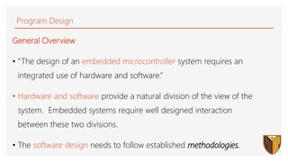 Program Design
General Overview
• “The design of an embedded microcontroller system requires an
integrated use of hardware and software.”
• Hardware and software provide a natural division of the view of the
system. Embedded systems require well designed interaction
between these two divisions.
• The software design needs to follow established methodologies.
46
 