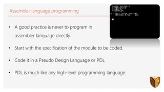 Assembler language programming
• A good practice is never to program in
assembler language directly.
• Start with the specification of the module to be coded.
• Code it in a Pseudo Design Language or PDL
• PDL is much like any high-level programming language.
 