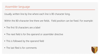 Assembler language
Usually, written line by line where each line is 80 character long.
Within the 80-character line there are fields. Field position can be fixed. For example:
• The first 10 characters are a label
• The next field is for the operand or assembler directive
• This is followed by the operand field
• The last filed is for comments
 