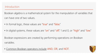 Boolean algebra is a mathematical system for the manipulation of variables that
can have one of two values.
• In formal logic, these values are “true” and “false.”
• In digital systems, these values are “on” and “off,” 1 and 0, or “high” and “low.”
Boolean expressions are created by performing operations on Boolean
variables.
• Common Boolean operators include AND, OR, and NOT.
Introduction
 