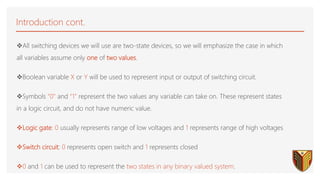 Introduction cont.
All switching devices we will use are two-state devices, so we will emphasize the case in which
all variables assume only one of two values.
Boolean variable X or Y will be used to represent input or output of switching circuit.
Symbols “0” and “1” represent the two values any variable can take on. These represent states
in a logic circuit, and do not have numeric value.
Logic gate: 0 usually represents range of low voltages and 1 represents range of high voltages
Switch circuit: 0 represents open switch and 1 represents closed
0 and 1 can be used to represent the two states in any binary valued system.
 
