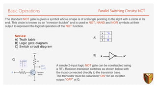 Basic Operations Parallel Switching Circuits/ NOT
Series:
A) Truth table
B) Logic gate diagram
C) Switch circuit diagram
A simple 2-input logic NOT gate can be constructed using
a RTL Resistor-transistor switches as shown below with
the input connected directly to the transistor base.
The transistor must be saturated “ON” for an inverted
output “OFF” at Q.
A)
B)
C)
The standard NOT gate is given a symbol whose shape is of a triangle pointing to the right with a circle at its
end. This circle is known as an “inversion bubble” and is used in NOT, NAND and NOR symbols at their
output to represent the logical operation of the NOT function.
x ¬x
0 1
1 0
x x'
 