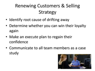 Renewing Customers & Selling
Strategy
• Identify root cause of drifting away
• Determine whether you can win their loyalty
again
• Make an execute plan to regain their
confidence
• Communicate to all team members as a case
study
 