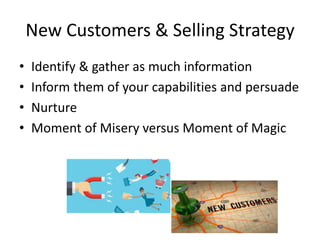 New Customers & Selling Strategy
• Identify & gather as much information
• Inform them of your capabilities and persuade
• Nurture
• Moment of Misery versus Moment of Magic
 