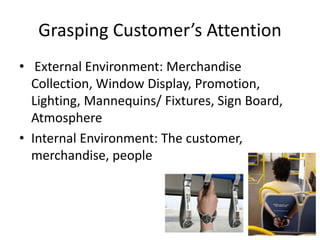 Grasping Customer’s Attention
• External Environment: Merchandise
Collection, Window Display, Promotion,
Lighting, Mannequins/ Fixtures, Sign Board,
Atmosphere
• Internal Environment: The customer,
merchandise, people
 