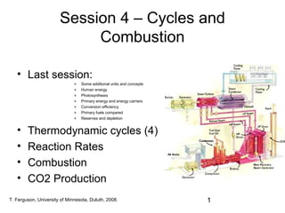 Session 4 – Cycles and
Combustion
• Last session:
»
»
»
»
»
»
»

•
•
•
•

Some additional units and concepts
Human energy
Photosynthesis
Primary energy and energy carriers
Conversion efficiency
Primary fuels compared
Reserves and depletion

Thermodynamic cycles (4)
Reaction Rates
Combustion
CO2 Production

T. Ferguson, University of Minnesota, Duluth, 2008.

1

 