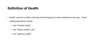 Definition of Health
• Health is elusive to define and ways of thinking about it have evolved over the years. Three
leading approaches include
• the "medical model",
• the "holistic model", and
• the "wellness model":
 
