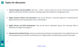 A
joint
initiative
of
the
OECD
and
the
EU,
principally
financed
by
the
EU.
Unclassified - Non classifié
Topics for discussion
1. Inclusive Design and Accessibility: How user – citizen – human centric are are we ? And do we ensure that
digital transformation benefits everyone, including people with disabilities in designing services.
2. Digital Inclusion Policies and Frameworks: How do we provide a structured approach to addressing the
digital divide and ensuring equitable access to technology ?
3. Digital Literacy and Skills Development: How do we ensure individuals possess the necessary skills to
effectively use digital technologies ?
4. Cybersecurity and Data Privacy: How do we protecting individuals and organizations from digital threats and
ensuring data privacy. Critical for maintaining trust in digital systems and protecting sensitive information.
5. …
 