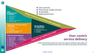 A
joint
initiative
of
the
OECD
and
the
EU,
principally
financed
by
the
EU.
Unclassified - Non classifié 3
User-centric
service delivery
Public administration places the users at the centre and delivers high-quality and
easily-accessible services online and offline to all people and businesses.
◼ User centricity
◼ Streamlined, quality services
◼ Accessibility
◼ Digital government
Policy
development and
co-ordination
■ Centre-of-government
■ Policy planning
■ Policy preparation
■ Consultation
■ Policy implementation and evaluation
■ Parliamentary scrutiny
Public service and human resource
management
■ Employment framework
■ Recruitment
■ Top managers
■ Motivation and working conditions
■ Professional development
Public financial management
■ Budget formulation
■ Budget reporting
■ Budget execution
■ Internal audit
■ Internal control
■ Procurement tools
■ Procurement review
■ Procurement
operations
■ External audit
■ Fiscal autonomy
Service delivery
and digitalisation
■ Users at the centre
■ Streamlined, quality service
■ Accessibility
■ Digitalisation
 