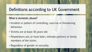 Definitions according to UK Government
What is domestic abuse?
• Incident or pattern of controlling, coercive or threatening
behaviour.
• Victims are at least 16 years old.
• Perpetrators are, or have been, intimate partners or family
members of the victim.
• Regardless of gender or sexuality.
 