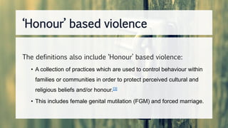The definitions also include ‘Honour’ based violence:
• A collection of practices which are used to control behaviour within
families or communities in order to protect perceived cultural and
religious beliefs and/or honour.[3]
• This includes female genital mutilation (FGM) and forced marriage.
‘Honour’ based violence
 